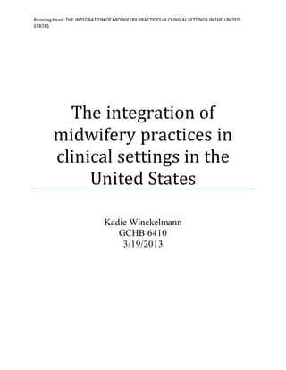 RunningHead:THE INTEGRATION OFMIDWIFERY PRACTICESIN CLINICALSETTINGSIN THE UNITED
STATES
The integration of
midwifery practices in
clinical settings in the
United States
Kadie Winckelmann
GCHB 6410
3/19/2013
 