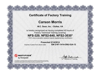 R
Certificate of Factory Training
Carson Morris
M.C. Dean, Inc. - Dulles, VA
is hereby recognized as having completed 40 hours of
Factory Technical Training covering:
NFS-320, NFS2-640, NFS2-3030*
* DVC voice evacuation systems require supplementary certification.
Presented 2/14/2014
Expires 5 years from above date ID# 2-NT-1414-ONU-GA-13
This certificate is immediately rendered invalid should the employment of the recipient of this certificate
with the above-named company be terminated for any reason. This certificate is rendered invalid should
the NOTIFIER distributorship of the above-named company be revoked for any reason.
Director of Training
 