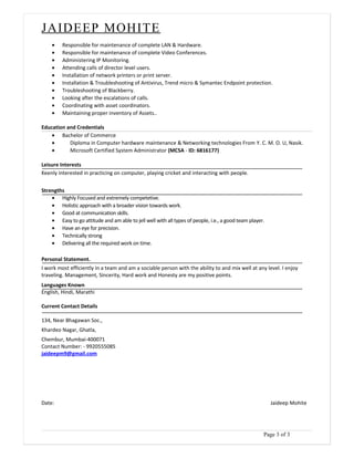 JAIDEEP MOHITE
• Responsible for maintenance of complete LAN & Hardware.
• Responsible for maintenance of complete Video Conferences.
• Administering IP Monitoring.
• Attending calls of director level users.
• Installation of network printers or print server.
• Installation & Troubleshooting of Antivirus, Trend micro & Symantec Endpoint protection.
• Troubleshooting of Blackberry.
• Looking after the escalations of calls.
• Coordinating with asset coordinators.
• Maintaining proper inventory of Assets..
Education and Credentials
• Bachelor of Commerce
• Diploma in Computer hardware maintenance & Networking technologies From Y. C. M. O. U, Nasik.
• Microsoft Certified System Administrator (MCSA - ID: 6816177)
Leisure Interests
Keenly interested in practicing on computer, playing cricket and interacting with people.
Strengths
• Highly Focused and extremely competetive.
• Holistic approach with a broader vision towards work.
• Good at communication skills.
• Easy to go attitude and am able to jell well with all types of people, i.e., a good team player.
• Have an eye for precision.
• Technically strong
• Delivering all the required work on time.
Personal Statement.
I work most efficiently in a team and am a sociable person with the ability to and mix well at any level. I enjoy
traveling. Management, Sincerity, Hard work and Honesty are my positive points.
Languages Known
English, Hindi, Marathi
Current Contact Details
134, Near Bhagawan Soc.,
Khardeo Nagar, Ghatla,
Chembur, Mumbai-400071
Contact Number: - 9920555085
jaideepm9@gmail.com
Date: Jaideep Mohite
Page 3 of 3
 