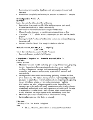 • Responsible for reconciling freight account, uninvoice receipts and bank
statement.
• Responsible for updating and mailing the accounts receivable (AR) invoices.
Remec/Spectrian, Poway, CA.
08/99-04/04
Senior Accounts Payable Admin/Travel Expense
• Responsible for accounts payable (AP). Auditing expense reports and
accounts payable invoices for the correct coding.
• Process all disbursements and reconciling account balances
• Checked vendor statements to maintain accounts payable up-to-date.
• Assisting CEO/CFO Admin, AP and AR manager, and other staff on special
projects.
• In charge for daily “soft close” and monthly accrual and sorting and opening
incoming mail.
• Crossed trained in Payroll Dept. using Pro-Business software.
Watkins-Johnson, Palo Alto, CA (Temporary
11/97-10/99
Travel Accounts/Senior Accounts Payable Processor
• Responsibilities are similar REMEC duties.
Computown / ComputerCare / Advantix, Mountain View, CA
03/92-09/97
Finance Assistant
• Maintained accounts payable including: processing of the invoices, preparing
invoices for payment, checking prices and extensions errors, matching
purchase orders against invoices, issuing petty cash disbursements,
reconciling bank accounts, and preparing payments both manually and
electronically.
• In charged in accounts receivable including: preparing customer invoices,
credit memos and debit memos, mailing invoices, receiving and posting cash
payments on a daily basis, point of sale transactions, preparing and depositing
money in the bank, set up a new accounts, communicate via phone
conversations and letters with customers concerning status of invoice
payments, answering and resolving all inquiries concerning invoices dispute,
work closely and maintain strong and productive relationships with the sales
representatives to resolve invoice and collection issues with clients and
service personnel, and preparing day–to-day and monthly transactions.
• Maintained positive customer relations in all collections activity.
• Performed projects and other duties as assigned.
Education:
University of the East, Manila, Philippines
1984
• B.S.S.A. Business Administration in Secretarial Administration
 