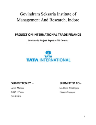 1
Govindram Seksaria Institute of
Management And Research, Indore
PROJECT ON INTERNATIONAL TRADE FINANCE
Internship Project Repot at TIL Dewas
SUBMITTED BY :- SUBMITTED TO:-
Arpit Malpani Mr. Rohit Upadhyaya
MBA 3rd
sem Finance Manager
2014-2016
 
