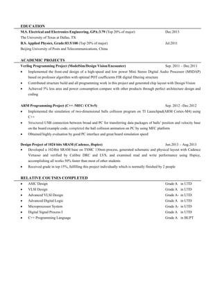 EDUCATION 
M.S. Electrical and Electronics Engineering, GPA:3.79 (Top 20% of major) Dec.2013 
The University of Texas at Dallas, TX 
B.S. Applied Physics, Grade:83.5/100 (Top 20% of major) Jul.2011 
Beijing University of Posts and Telecommunications, China 
ACADEMIC PROJECTS Verilog Programming Project (ModelSim/Design Vision/Encounter) Sep. 2011 – Dec.2011  Implemented the front-end design of a high-speed and low power Mini Stereo Digital Audio Processor (MSDAP) based on professor algorithm with optimal POT coefficients FIR digital filtering structure  Contributed structure build and all programming work in this project generated chip layout with Design Vision  Achieved 5% less area and power consumption compare with other products through perfect architecture design and coding 
ARM Programming Project (C++ /MFC/ CCSv5) Sep. 2012 –Dec.2012 
 Implemented the simulation of two-dimensional balls collision program on TI Launchpad(ARM Cortex-M4) using C++  Structured USB connection between broad and PC for transferring data packages of balls’ position velocity base on the board example code, completed the ball collision animation on PC by using MFC platform  Obtained highly evaluation by good PC interface and great board simulation speed 
Design Project of 1024 bits SRAM (Cadence, Hspice) Jun.2013 – Aug.2013  Developed a 1024bit SRAM base on TSMC 130nm process, generated schematic and physical layout with Cadence Virtuoso and verified by Calibre DRC and LVS, examined read write performance using Hspice, accomplishing all works 50% faster than most of other students 
 Received grade in top 15%, fulfilling this project individually which is normally finished by 2 people 
RELATIVE COUTSES COMPLETED 
 ASIC Design Grade A in UTD 
 VLSI Design Grade A in UTD 
 Advanced VLSI Design Grade A- in UTD 
 Advanced Digital Logic Grade A in UTD 
 Microprocessor System Grade A- in UTD 
 Digital Signal Process I Grade A in UTD 
 C++ Programming Language Grade A in BUPT 