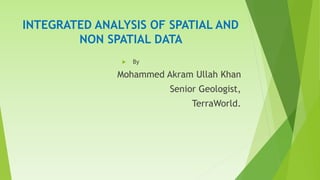 INTEGRATED ANALYSIS OF SPATIAL AND
NON SPATIAL DATA
 By
Mohammed Akram Ullah Khan
Senior Geologist,
TerraWorld.
 