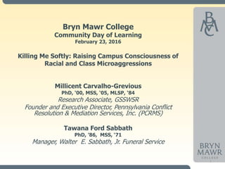1
Bryn Mawr College
Community Day of Learning
February 23, 2016
Killing Me Softly: Raising Campus Consciousness of
Racial and Class Microaggressions
Millicent Carvalho-Grevious
PhD, ‘00, MSS, ‘05, MLSP, ‘84
Research Associate, GSSWSR
Founder and Executive Director, Pennsylvania Conflict
Resolution & Mediation Services, Inc. (PCRMS)
Tawana Ford Sabbath
PhD, ’86, MSS, ‘71
Manager, Walter E. Sabbath, Jr. Funeral Service
 