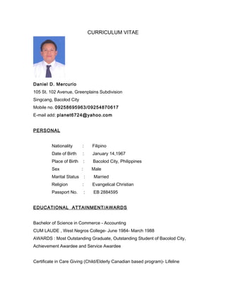 CURRICULUM VITAE
Daniel D. Mercurio
105 St. 102 Avenue, Greenplains Subdivision
Singcang, Bacolod City
Mobile no. 09258695963/09254870617
E-mail add: planet6724@yahoo.com
PERSONAL
Nationality : Filipino
Date of Birth : January 14,1967
Place of Birth : Bacolod City, Philippines
Sex : Male
Marital Status : Married
Religion : Evangelical Christian
Passport No. : EB 2884595
EDUCATIONAL ATTAINMENT/AWARDS
Bachelor of Science in Commerce - Accounting
CUM LAUDE , West Negros College- June 1984- March 1988
AWARDS : Most Outstanding Graduate, Outstanding Student of Bacolod City,
Achievement Awardee and Service Awardee
Certificate in Care Giving (Child/Elderly Canadian based program)- Lifeline
 