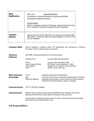 Other
Qualifications
2000, June University Of Mumbai
Post Diploma in Computer Maintenance Engineering (PDCME)
Shri Bhagubhai Mafatlal Polytechnic
Course contents
IBM PC Architecture, Servicing Techniques, Programming Environment
for PC, Interfacing Techniques, Peripheral Devices, Networking
Computer
Software
Dos,Windows Xp, 98, Me, Office 2k3, 2k10, Skype & xp, Windows 2008,
2003 Server & Windows 2000 Pro & Novell Netware (3.12 &4.11), Sql
And pos installation.
Computer Skills Server installation, Configure Server, PC Assembling and maintenance, Crimping,
Punching. Printer troubleshooting and servicing.
Hardware Intel, IBM, Compaq Dell based PC’s of various brands.
Platforms
Desktops PC’s Compaq, IBM, Dell Assembled
Server Compaq, Dell, Assembled, IBM
Laser / DeskJet Printer HP, Epson, Canon, Panasonic, TVSE
LAN Adapters 3COM, D Link, LAN BIT, Xlcom, Real talk
Hubs 3COM , D Link, Intel, Dax
Other Hardware AT & T Systemax Structured Cabling System
Knowledge Intel Fax cards, Print servers, Intel based motherboards for Pentium
Internet & Gateway Netscape Communicator, Eudora, Ishare for Internet sharing,
Net Share for Internet Sharing, winproxy, Wingate.
Protocols known TCP / IP, IPX/SPX, NetBEUI
Communication Modems dialup of various types including PCMCIA types- Motorola, Fast Talk II,
Motorola Fast Talk Plus, D-Link, Zexel, US Robotics, Intel, and GVC.
Communication software of various kinds for modem communication for data transfer
like ProComm plus, BCOM, Bitcom, Smc
Job Responsibilities:
 
