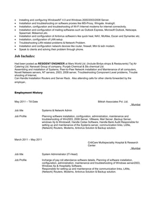 • Installing and configuring WindowsNT 4.0 and Windows 2000/2003/2008 Server.
• Installation and troubleshooting on software proxies like MS-Proxy, Wingate. AnalogX.
• Installation, configuration and troubleshooting of Wi-Fi Internet modems for internet connectivity.
• Installation and configuration of mailing softwares such as Outlook Express, Microsoft Outlook, Netscape,
Spearmail, Mdeamon,etc.
• Installation and configuration of Antivirus software’s like quick heal, NAV, McAfee, Escan and Symantec etc.
• Installation, configuration of LAN setup.
• Troubleshooting LAN related problems & Network Problem.
• Installation and configuration network devices like router, firewall, Mtnl & isdn modem.
• Speak to clients and solving their problem through phone.
Job Includes:
Had been posted as RESIDENT ENGINEER at Mars World Ltd. (Include Birdys shops & Restaurants) Taj Air
Catering Ltd, Nanavati Group of company, Punjab Chemical & Sts chemical Ltd.
Assembling and installation of Systems, Peer-to-Peer Network installation and Maintenance of all computers,
Novell Netware servers, NT servers, 2003, 2008 server, Troubleshooting Component Level problems, Trouble
shooting of Internet,
Can Handle Installation Routers and Server Rack. Also attending calls for other clients forwarded by the
employer.
Employment History
May 2011 – Till Date Bilkish Associates Pvt. Ltd.
, Mumbai
Job title Systems & Network Admin
Job Profile Planning software installation, configuration, administration, maintenance and
troubleshooting of Win2003, 2008 Server, VMware, Mail Server ,Backup Server,
windows Xp & Windows8, Handle Csitax Software, Handle Bank Audit Responsible for
setting up and maintenance of the Systems server, communication links, LANs,
(Network) Routers, Modems, Antivirus Solution & Backup solution.
March 2011 – May 2011
CritiCare Multispeciality Hospital & Research
Center
, Mumbai
Job title System Administrator (IT-Head)
Job Profile Incharge of pay roll attendance software details, Planning of software installation,
configuration, administration, maintenance and troubleshooting of Windows server2003,
Windows Xp & Hospitality Software,
Responsible for setting up and maintenance of the communication links, LANs,
(Network) Routers, Modems, Antivirus Solution & Backup solution.
 
