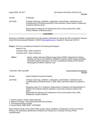 August 2005 -Jan 2011 Net systems Informatics (India) Pvt.Ltd.
, Mumbai
Job title IT-Manager
Job Profile Incharge of planning, installation, configuration, administration, maintenance and
troubleshooting of Windows server2003, Active Directory, Novell network, Windows Xp
& windows Advance server.
Responsible for setting up and maintenance of the communication links, LANs,
Routers, Modems, & Backup solution.
ACHIEVEMENT
Received a Certificate of Appreciation from Net Systems Informatics for making the PDF accessible for National
Award Winning Accessible Website: AYJNIHH (http://ayjnihh.nic.in). Awarded in: December 3rd 2010.
Project:-: Ali Yavar Jung National Institute for the Hearing Handicapped
National Trust
Techshare 2008 - Delhi Conference
Techshare 2010 - Delhi Conference
Client :- Aptech, Jetking, Alternative Media Access Center (AMAC), Department of Ageing,
Disability and Home Care (DADHC), MONASH University, DAISY (Digital Accessible
Information System) Consortium, Ali Yavar Jung National Institute for the Hearing
Handicapped (AYJNIHH), National Trust
November 1999- Aug 2005 Fortune Group of Companies,
Mumbai
Job title System Engineer (Customer Support)
Job Profile Incharge of planning, installation, configuration, administration, maintenance and
troubleshooting of Windows server-nt, 2000, 2003, and Novell network at customer’s
site.
Managing a team of 4-7 engineers. Responsible for evaluation and standardization of
software and hardware products assisting in some policy decisions related to the
above.
Responsible for setting up and maintenance of the communication links, LANs,
Multiplexers, Routers, Modems.
1. Present Location: Andheri (West) (Mumbai)
2. Reason for change: I Am Looking Corporate level Company
3. Time requires joining: 30 Days
4. Contact Details: 9892124901 / 9167938041
Skills: Ability to handle 100 pc without AMC contract, Server installation, Configuration of Server and Active
Directory, PC assembling, Maintenance of Network and network pc’s, Crimping, Punching, Printer
troubleshooting.
 