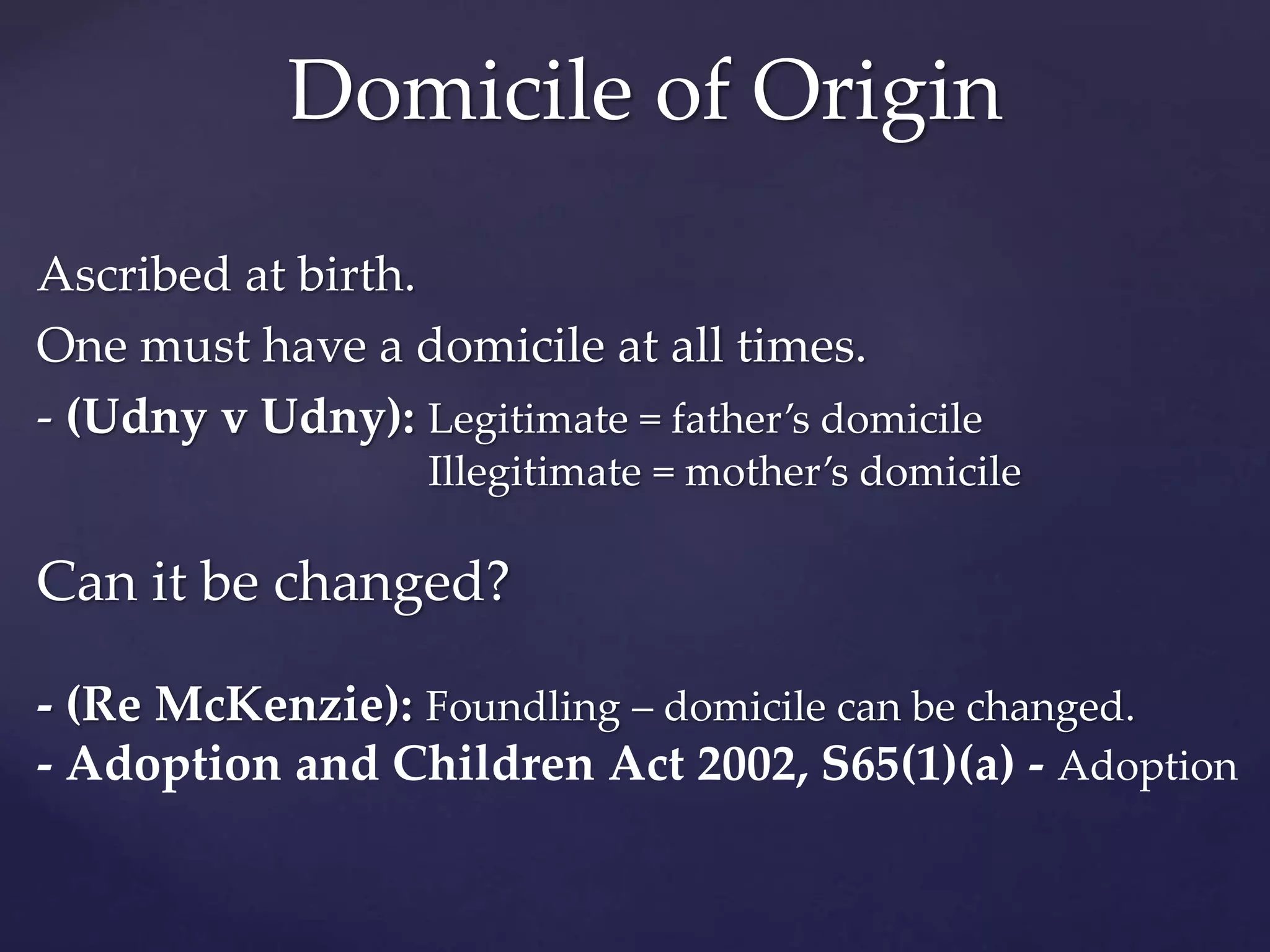 Ascribed at birth.
One must have a domicile at all times.
- (Udny v Udny): Legitimate = father’s domicile
Illegitimate = mother’s domicile
Can it be changed?
- (Re McKenzie): Foundling – domicile can be changed.
- Adoption and Children Act 2002, S65(1)(a) - Adoption
Domicile of Origin
 