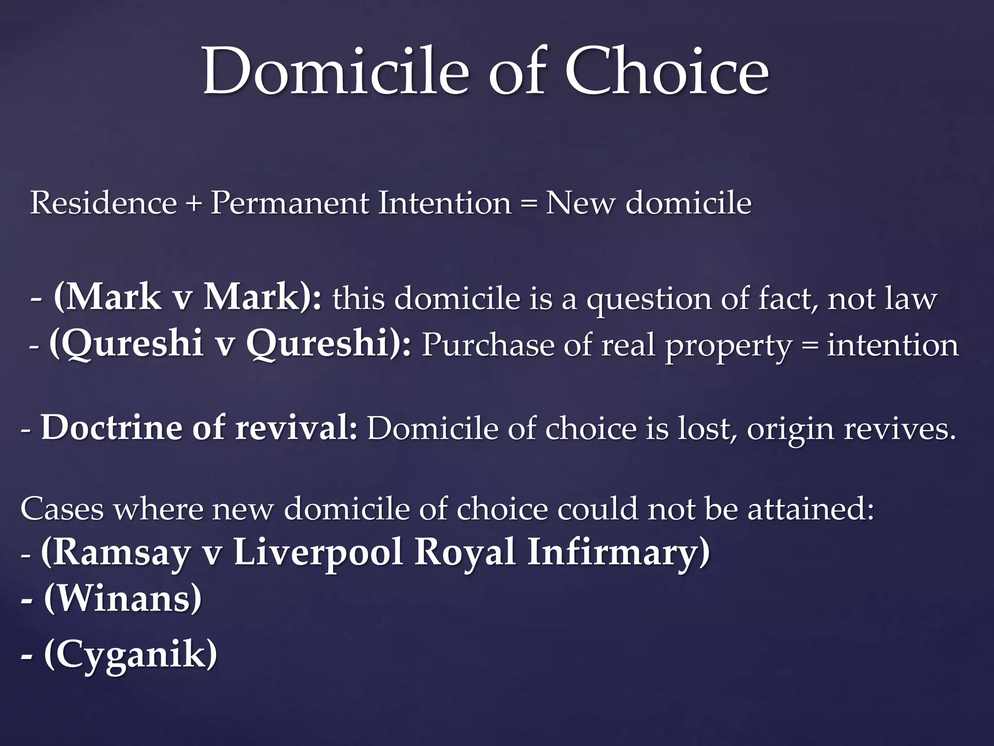 Residence + Permanent Intention = New domicile
- (Mark v Mark): this domicile is a question of fact, not law
- (Qureshi v Qureshi): Purchase of real property = intention
- Doctrine of revival: Domicile of choice is lost, origin revives.
Cases where new domicile of choice could not be attained:
- (Ramsay v Liverpool Royal Infirmary)
- (Winans)
- (Cyganik)
Domicile of Choice
 