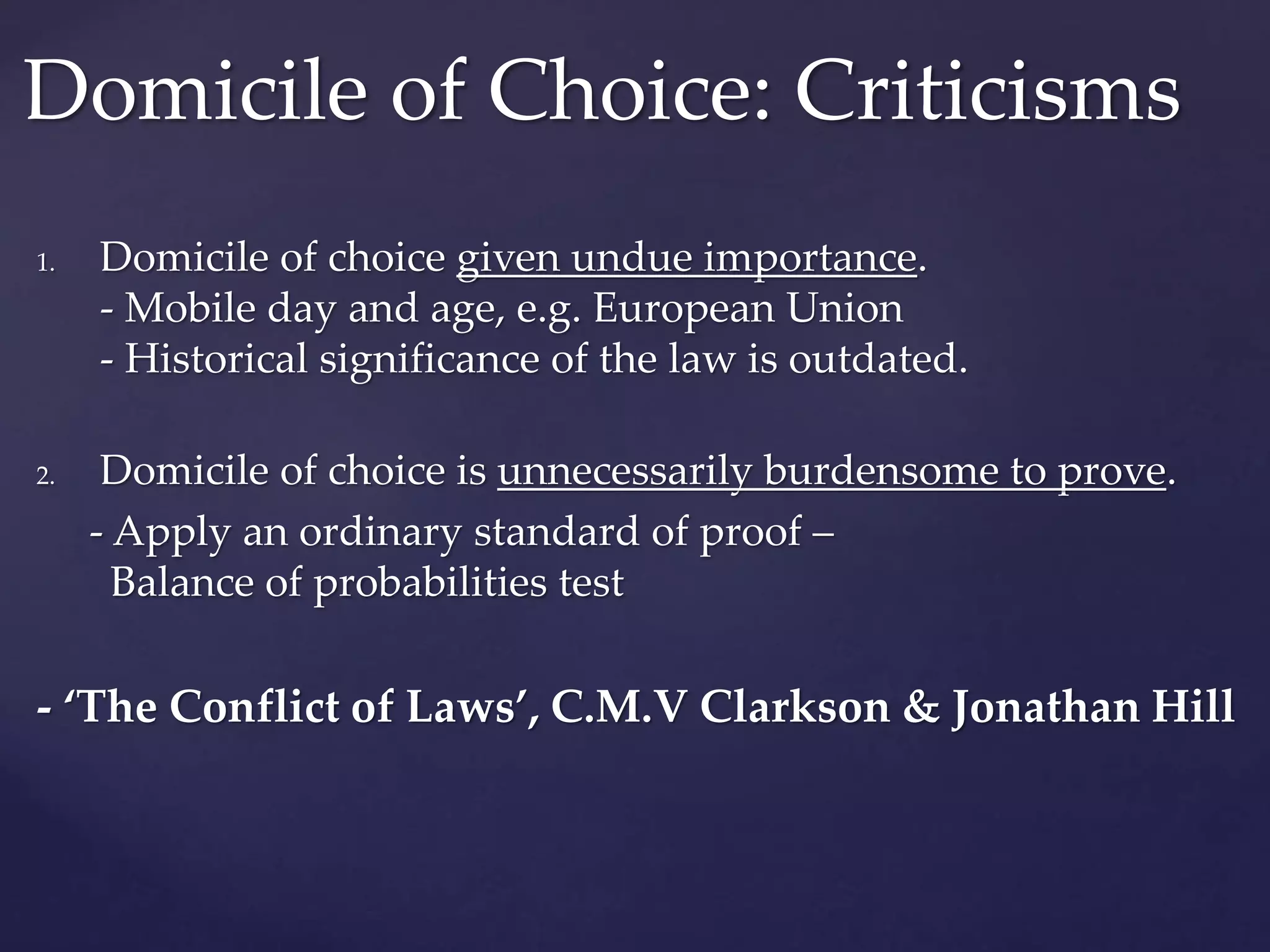 1. Domicile of choice given undue importance.
- Mobile day and age, e.g. European Union
- Historical significance of the law is outdated.
2. Domicile of choice is unnecessarily burdensome to prove.
- Apply an ordinary standard of proof –
Balance of probabilities test
- ‘The Conflict of Laws’, C.M.V Clarkson & Jonathan Hill
Domicile of Choice: Criticisms
 