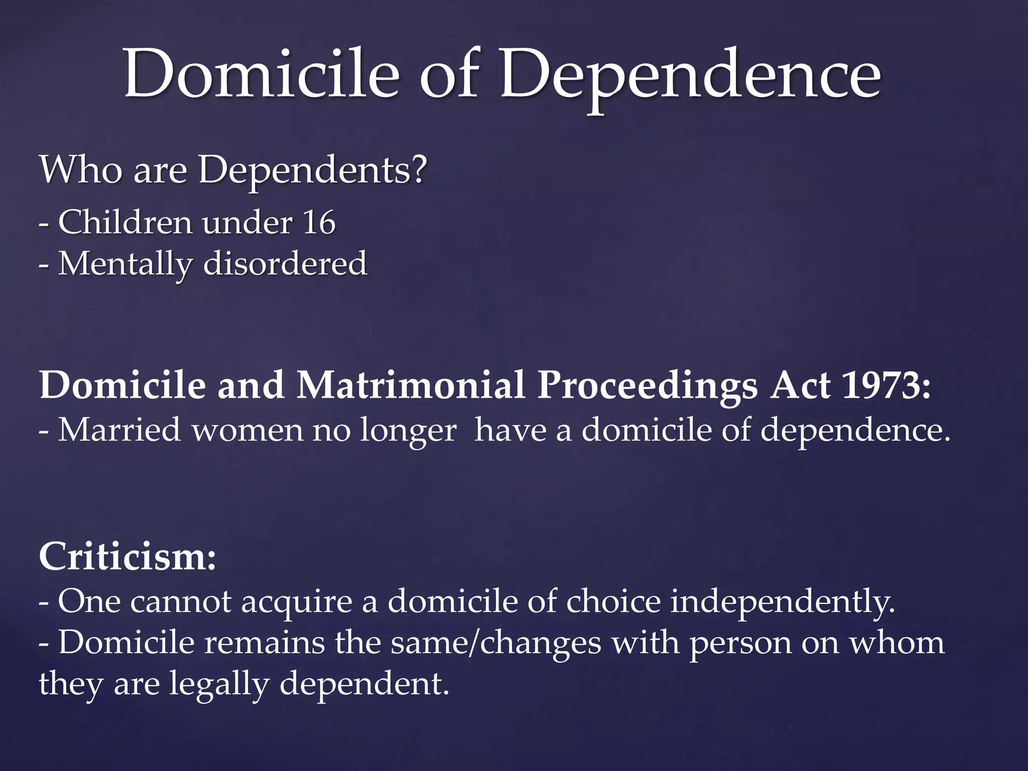 Who are Dependents?
- Children under 16
- Mentally disordered
Domicile and Matrimonial Proceedings Act 1973:
- Married women no longer have a domicile of dependence.
Criticism:
- One cannot acquire a domicile of choice independently.
- Domicile remains the same/changes with person on whom
they are legally dependent.
Domicile of Dependence
 