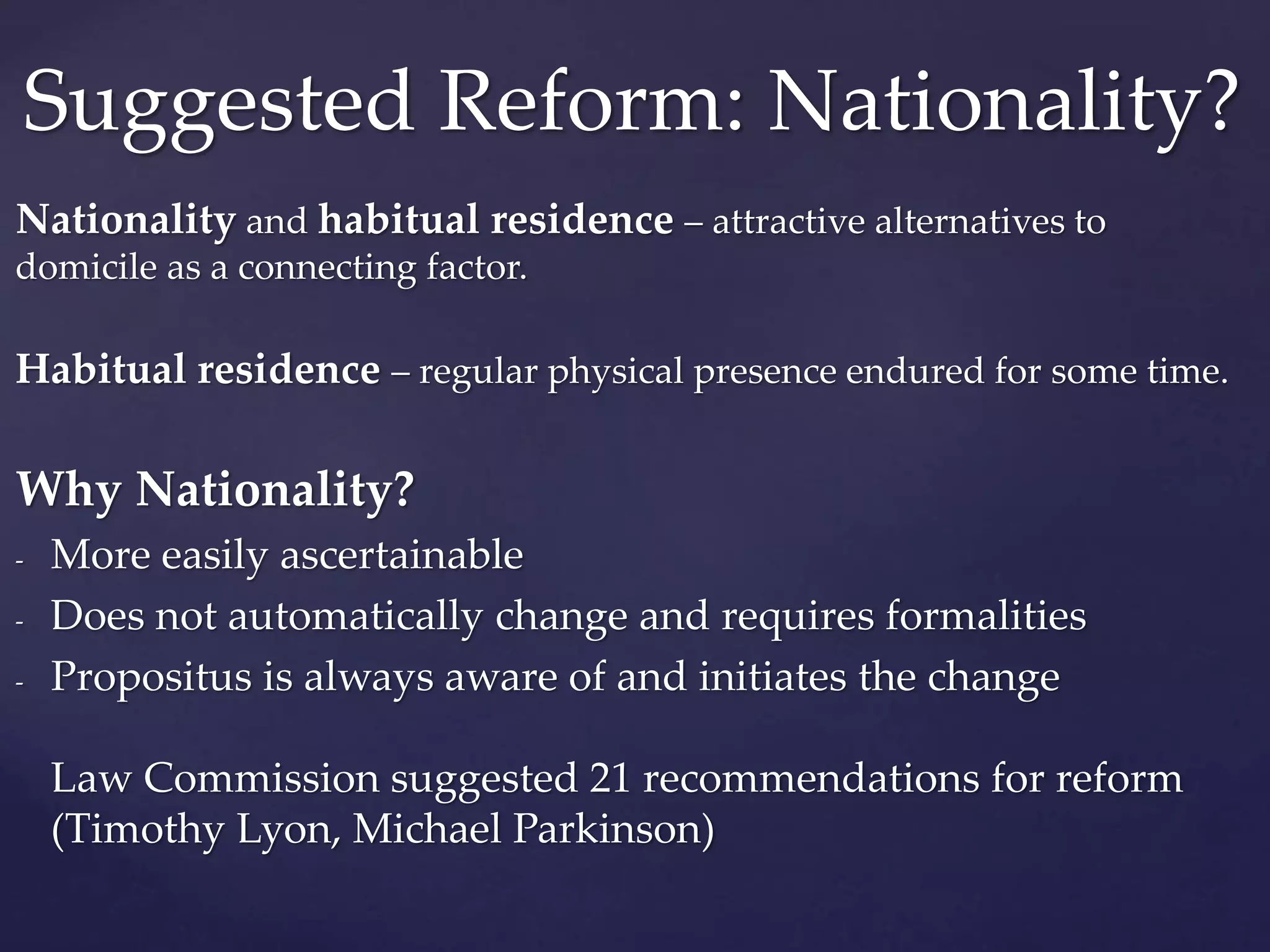Nationality and habitual residence – attractive alternatives to
domicile as a connecting factor.
Habitual residence – regular physical presence endured for some time.
Why Nationality?
- More easily ascertainable
- Does not automatically change and requires formalities
- Propositus is always aware of and initiates the change
Law Commission suggested 21 recommendations for reform
(Timothy Lyon, Michael Parkinson)
Suggested Reform: Nationality?
 
