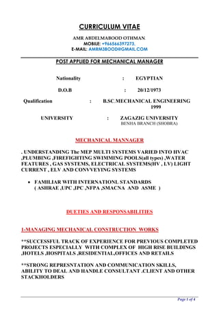 Page 1 of 4
CURRICULUM VITAE
DIQ
AMR ABDELMABOOD OTHMAN.
MOBILE: +966566397273,
E-MAIL: AMRM3BOOD@GMAIL.COM
POST APPLIED FOR MECHANICAL MANAGER
Nationality : EGYPTIAN
D.O.B : 20/12/1973
Qualification : B.SC.MECHANICAL ENGINEERING
1999
UNIVERSITY : ZAGAZIG UNIVERSITY
BENHA BRANCH (SHOBRA)
MECHANICAL MANNAGER
. UNDERSTANDING The MEP MULTI SYSTEMS VARIED INTO HVAC
,PLUMBING ,FIREFIGHTING SWIMMING POOLS(all types) ,WATER
FEATURES , GAS SYSTEMS, ELECTRICAL SYSTEMS(HV , LV) LIGHT
CURRENT , ELV AND CONVVEYING SYSTEMS
 FAMILIAR WITH INTERNATIONL STANDARDS
( ASHRAE ,UPC ,IPC ,NFPA ,SMACNA AND ASME )
DUETIES AND RESPONSABILITIES
1-MANAGING MECHANICAL CONSTRUCTION WORKS
**SUCCESSFUL TRACK OF EXPERIENCE FOR PREVIOUS COMPLETED
PROJECTS ESPECIALLY WITH COMPLEX OF HIGH RISE BUILDINGS
,HOTELS ,HOSPITALS ,RESIDENTIAL,OFFICES AND RETAILS
**STRONG REPRESNTATION AND COMMUNICATION SKILLS,
ABILITY TO DEAL AND HANDLE CONSULTANT .CLIENT AND OTHER
STACKHOLDERS
 
