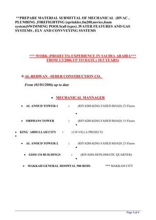 Page 3 of 4
**PREPARE MATERIAL SUBMITTAL OF MECHANICAL (HVAC ,
PLUMBING ,FIREFIGHTING (sprinkler,fm200,novice,foam
system)SWIMMING POOLS(all types) ,WATER FEATURES AND GAS
SYSTEMS , ELV AND CONVVEYING SYSTEMS
*** WORK (PROJECTS) EXPERIENCE IN SAUDIA ARABIA***
FROM 1/3/2006 UP TO DATE ( 10.5 YEARS)
AL-REDWAN –SEDER CONSTRUCTION CO.
From (01/03/2006) up to date
 MECHANICAL MANNAGER
 AL ANOUD TOWER-1 : (RIYADH-KING FAHED ROAD) 23 Floors

 ORPHANS TOWER : (RIYADH-KING FAHED ROAD) 15 Floors

 KING ABDULLAH CITY : (134 VILLA PROJECT)

 AL ANOUD TOWER-2 : (RIYADH-KING FAHED ROAD) 23 Floors

 GOSI 134 BUILDINGS : (RIYADH-DEPLOMATIC QUARTER)

 MAKKAH GENERAL HOSPITAL 500 BEDS *** MAKKAH CITY
 