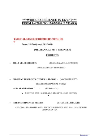 Page 4 of 4
***WORK EXPERIENCE IN EGYPT***
FROM 1/4/2000 TO 15/02/2006 (6 YEARS)
SPECIALISTS ELECTROMECHANICAL CO

From (1/4/2000) to (15/02/2006)
(MECHANICAL SITE ENGINEER)
PROJECTS:
 BELLE VELLE (RESORT) (ELSHAIK ZAIED- 6-OCTOBER)
160VILLAS FULLY FURNISHED
 ELPOSTAN RESEDENTS (TOWER 32 FLOORS ) (6-OCTOBER CITY)
ELECTROMECHANICAL WORKS
DANA BEACH RESORT - (HURGHADA)
 2 HOTELS AND 150 VILLAS (5 STARS VILLAGE HOTELS)

 INTER CONTINENTAL RESORT – ( SHARM ELSHAIKH)
43FLOOR 5 STARHOTEL WITH SERVICE BUILDINGS AND SHALLAIATS WITH
DIVING CENTER
 