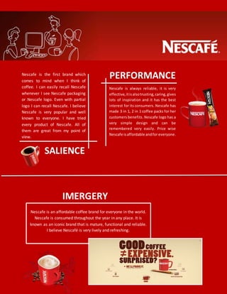 Nescafe is an affordable coffee brand for everyone in the world.
Nescafe is consumed throughout the year in any place. It is
known as an iconic brand that is mature, functional and reliable.
I believe Nescafé is very lively and refreshing.
SALIENCE
IMERGERY
PERFORMANCENescafe is the first brand which
comes to mind when I think of
coffee. I can easily recall Nescafe
whenever I see Nescafe packaging
or Nescafe logo. Even with partial
logo I can recall Nescafe. I believe
Nescafe is very popular and well
known to everyone. I have tried
every product of Nescafe. All of
them are great from my point of
view.
Nescafe is always reliable, it is very
effective,itisalsotrusting,caring,gives
lots of inspiration and it has the best
interest for its consumers. Nescafe has
made 3 in 1, 2 in 1 coffee packs for her
customers benefits. Nescafe logo has a
very simple design and can be
remembered very easily. Price wise
Nescafe isaffordable andfor everyone.
 