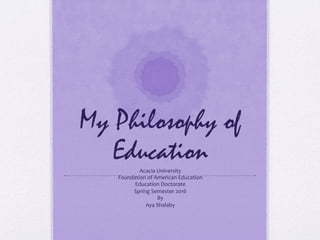 My Philosophy of
EducationAcacia	University	
Foundation	of	American	Education	
Education	Doctorate		
Spring	Semester	2016	
By	
Aya	Shalaby	
 