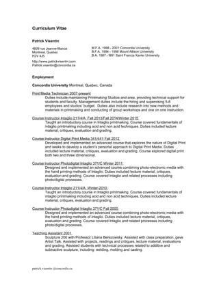 Curriculum Vitae
Patrick Visentin
4609 rue Jeanne-Mance
Montreal, Quebec
H2V 4J5
http://www.patrickvisentin.com
Patrick.visentin@concordia.ca
Employment
Concordia University Montreal, Quebec, Canada
Print Media Technician 2007-present
Duties include maintaining Printmaking Studios and area, providing technical support for
students and faculty. Management duties include the hiring and supervising 5-8
employees and studios’ budget. Duties also include research into new methods and
materials in printmaking and conducting of group workshops and one on one instruction.
Course Instructor Intaglio 211/4/A Fall 2013/Fall 2014/Winter 2015
Taught an introductory course in Intaglio printmaking. Course covered fundamentals of
intaglio printmaking including acid and non acid techniques. Duties included lecture
material, critiques, evaluation and grading.
Course Instructor Digital Print Media 341/441 Fall 2012
Developed and implemented an advanced course that explores the nature of Digital Print
and seeks to develop a student’s personal approach to Digital Print Media. Duties
included lecture material, critiques, evaluation and grading. Course explored digital print
both two and three dimensional.
Course Instructor Photodigital Intaglio 371/C Winter 2011
Designed and implemented an advanced course combining photo-electronic media with
the hand printing methods of Intaglio. Duties included lecture material, critiques,
evaluation and grading. Course covered Intaglio and related processes including
photo/digital processes.
Course Instructor Intaglio 211/4/A Winter-2010
Taught an introductory course in Intaglio printmaking. Course covered fundamentals of
intaglio printmaking including acid and non acid techniques. Duties included lecture
material, critiques, evaluation and grading.
Course Instructor Photodigital Intaglio 371/C Fall 2000
Designed and implemented an advanced course combining photo-electronic media with
the hand printing methods of Intaglio. Duties included lecture material, critiques,
evaluation and grading. Course covered Intaglio and related processes including
photo/digital processes.
Teaching Assistant 2001
Sculpture 200 with Professor Liliana Berezowsky. Assisted with class preparation, gave
Artist Talk. Assisted with projects, readings and critiques, lecture material, evaluations
and grading. Assisted students with technical processes related to additive and
subtractive sculpture, including: welding, molding and casting.
patrick.visentin @concordia.ca
M.F.A. 1998 - 2001 Concordia University
B.F.A. 1994 - 1998 Mount Allison University
B.A. 1987 - l991 Saint Francis Xavier University
 