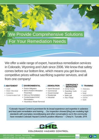 We Provide Comprehensive Solutions
For Your Remediation Needs
We offer a wide range of expert, hazardous remediation services
in Colorado, Wyoming and Utah since 2006. We know that safety
comes before our bottom line, which means you get low­cost,
competitive prices without sacrificing superior services, and all
from one company!
ABATEMENT ENVIRONMENTAL DEMOLITION
Lead
Mold / Microbial
Asbestos
Contaminated Soil
Radon Mitigation
Bird & Rodent Infestation
Prevention
Mercury Remediation
Contaminated HVAC
Remediation
Hazardous Waste Removal
Hand­Structural
Commercial
Governmental
Residential
Industrial
303.410.4941  Denver, Wyoming, Utah
719.547.2785  Co. Springs / Pueblo
"Colorado Hazard Control is prominent for its broad experience and expertise in asbestos
and lead paint remediation and training… Our inspection showed [they] are modeling high
standards with exemplary recordkeeping and other conversations out in the community
have revealed Colorado Hazard Control's positive influence." ­ Cheryl A. Turcotte, EPA
EMERGENCY
BIOHAZARD
Crime Scene
Hoarding / Junk
Removal
Meth Lab
Fire / Flood
TRAINING
Asbestos
Lead
Mold
HAZWOPER
OSHA
Meth
©2016 Colorado Hazard Control. All Rights Reserved.
coloradohazard.com
 