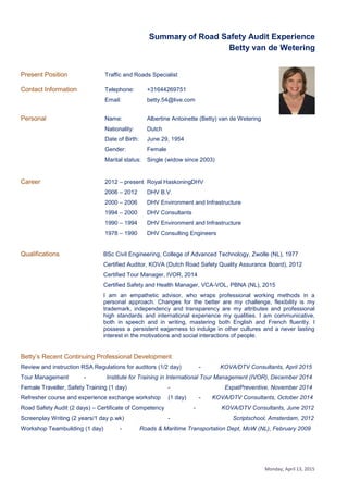 Monday, April 13, 2015
Summary of Road Safety Audit Experience
Betty van de Wetering
Present Position Traffic and Roads Specialist
Contact Information Telephone: +31644269751
Email: betty.54@live.com
Personal Name: Albertine Antoinette (Betty) van de Wetering
Nationality: Dutch
Date of Birth: June 29, 1954
Gender: Female
Marital status: Single (widow since 2003)
Career 2012 – present Royal HaskoningDHV
2006 – 2012 DHV B.V.
2000 – 2006 DHV Environment and Infrastructure
1994 – 2000 DHV Consultants
1990 – 1994 DHV Environment and Infrastructure
1978 – 1990 DHV Consulting Engineers
Qualifications BSc Civil Engineering, College of Advanced Technology, Zwolle (NL), 1977
Certified Auditor, KOVA (Dutch Road Safety Quality Assurance Board), 2012
Certified Tour Manager, IVOR, 2014
Certified Safety and Health Manager, VCA-VOL, PBNA (NL), 2015
I am an empathetic advisor, who wraps professional working methods in a
personal approach. Changes for the better are my challenge, flexibility is my
trademark, independency and transparency are my attributes and professional
high standards and international experience my qualities. I am communicative,
both in speech and in writing, mastering both English and French fluently. I
possess a persistent eagerness to indulge in other cultures and a never lasting
interest in the motivations and social interactions of people.
Betty’s Recent Continuing Professional Development
Review and instruction RSA Regulations for auditors (1/2 day) - KOVA/DTV Consultants, April 2015
Tour Management - Institute for Training in International Tour Management (IVOR), December 2014
Female Traveller, Safety Training (1 day) - ExpatPreventive, November 2014
Refresher course and experience exchange workshop (1 day) - KOVA/DTV Consultants, October 2014
Road Safety Audit (2 days) – Certificate of Competency - KOVA/DTV Consultants, June 2012
Screenplay Writing (2 years/1 day p.wk) - Scriptschool, Amsterdam, 2012
Workshop Teambuilding (1 day) - Roads & Maritime Transportation Dept, MoW (NL), February 2009
 