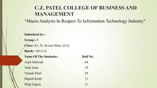 C.Z. PATEL COLLEGE OF BUSINESS AND
MANAGEMENT
“Macro Analysis In Respect To Information Technology Industry”
Submitted by:-
Group:- F
Class:- Fo. Yr. B.com Hons. (I/A)
Batch:- 2013-14
Name Of The Students:- Roll No.
Arpit Dalwadi 04
Yash Joshi 55
Vrunda Patel 54
Dipesh Kalal 13
Dilip Gajera 11
 