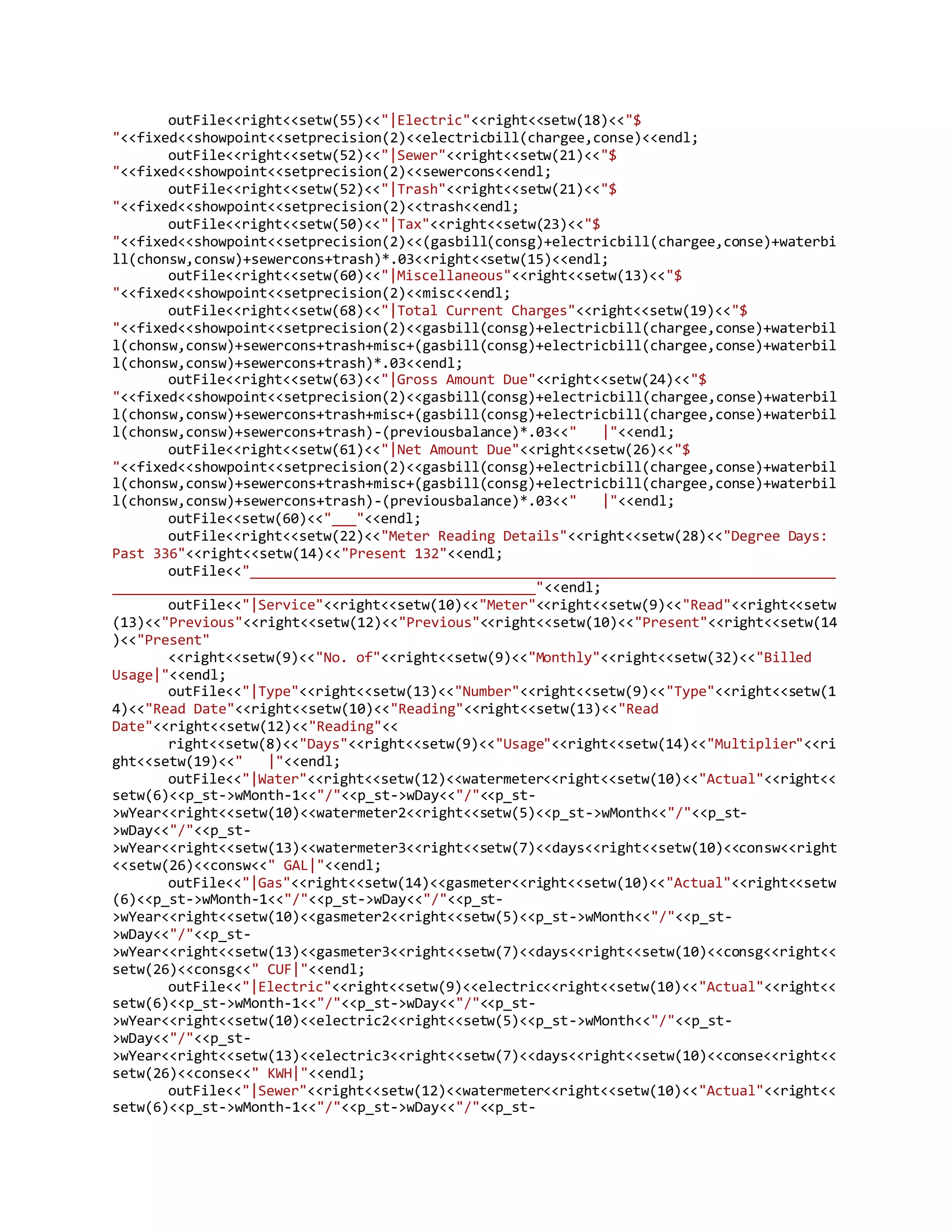 outFile<<right<<setw(55)<<"|Electric"<<right<<setw(18)<<"$
"<<fixed<<showpoint<<setprecision(2)<<electricbill(chargee,conse)<<endl;
outFile<<right<<setw(52)<<"|Sewer"<<right<<setw(21)<<"$
"<<fixed<<showpoint<<setprecision(2)<<sewercons<<endl;
outFile<<right<<setw(52)<<"|Trash"<<right<<setw(21)<<"$
"<<fixed<<showpoint<<setprecision(2)<<trash<<endl;
outFile<<right<<setw(50)<<"|Tax"<<right<<setw(23)<<"$
"<<fixed<<showpoint<<setprecision(2)<<(gasbill(consg)+electricbill(chargee,conse)+waterbi
ll(chonsw,consw)+sewercons+trash)*.03<<right<<setw(15)<<endl;
outFile<<right<<setw(60)<<"|Miscellaneous"<<right<<setw(13)<<"$
"<<fixed<<showpoint<<setprecision(2)<<misc<<endl;
outFile<<right<<setw(68)<<"|Total Current Charges"<<right<<setw(19)<<"$
"<<fixed<<showpoint<<setprecision(2)<<gasbill(consg)+electricbill(chargee,conse)+waterbil
l(chonsw,consw)+sewercons+trash+misc+(gasbill(consg)+electricbill(chargee,conse)+waterbil
l(chonsw,consw)+sewercons+trash)*.03<<endl;
outFile<<right<<setw(63)<<"|Gross Amount Due"<<right<<setw(24)<<"$
"<<fixed<<showpoint<<setprecision(2)<<gasbill(consg)+electricbill(chargee,conse)+waterbil
l(chonsw,consw)+sewercons+trash+misc+(gasbill(consg)+electricbill(chargee,conse)+waterbil
l(chonsw,consw)+sewercons+trash)-(previousbalance)*.03<<" |"<<endl;
outFile<<right<<setw(61)<<"|Net Amount Due"<<right<<setw(26)<<"$
"<<fixed<<showpoint<<setprecision(2)<<gasbill(consg)+electricbill(chargee,conse)+waterbil
l(chonsw,consw)+sewercons+trash+misc+(gasbill(consg)+electricbill(chargee,conse)+waterbil
l(chonsw,consw)+sewercons+trash)-(previousbalance)*.03<<" |"<<endl;
outFile<<setw(60)<<"___"<<endl;
outFile<<right<<setw(22)<<"Meter Reading Details"<<right<<setw(28)<<"Degree Days:
Past 336"<<right<<setw(14)<<"Present 132"<<endl;
outFile<<"________________________________________________________________________
____________________________________________________"<<endl;
outFile<<"|Service"<<right<<setw(10)<<"Meter"<<right<<setw(9)<<"Read"<<right<<setw
(13)<<"Previous"<<right<<setw(12)<<"Previous"<<right<<setw(10)<<"Present"<<right<<setw(14
)<<"Present"
<<right<<setw(9)<<"No. of"<<right<<setw(9)<<"Monthly"<<right<<setw(32)<<"Billed
Usage|"<<endl;
outFile<<"|Type"<<right<<setw(13)<<"Number"<<right<<setw(9)<<"Type"<<right<<setw(1
4)<<"Read Date"<<right<<setw(10)<<"Reading"<<right<<setw(13)<<"Read
Date"<<right<<setw(12)<<"Reading"<<
right<<setw(8)<<"Days"<<right<<setw(9)<<"Usage"<<right<<setw(14)<<"Multiplier"<<ri
ght<<setw(19)<<" |"<<endl;
outFile<<"|Water"<<right<<setw(12)<<watermeter<<right<<setw(10)<<"Actual"<<right<<
setw(6)<<p_st->wMonth-1<<"/"<<p_st->wDay<<"/"<<p_st-
>wYear<<right<<setw(10)<<watermeter2<<right<<setw(5)<<p_st->wMonth<<"/"<<p_st-
>wDay<<"/"<<p_st-
>wYear<<right<<setw(13)<<watermeter3<<right<<setw(7)<<days<<right<<setw(10)<<consw<<right
<<setw(26)<<consw<<" GAL|"<<endl;
outFile<<"|Gas"<<right<<setw(14)<<gasmeter<<right<<setw(10)<<"Actual"<<right<<setw
(6)<<p_st->wMonth-1<<"/"<<p_st->wDay<<"/"<<p_st-
>wYear<<right<<setw(10)<<gasmeter2<<right<<setw(5)<<p_st->wMonth<<"/"<<p_st-
>wDay<<"/"<<p_st-
>wYear<<right<<setw(13)<<gasmeter3<<right<<setw(7)<<days<<right<<setw(10)<<consg<<right<<
setw(26)<<consg<<" CUF|"<<endl;
outFile<<"|Electric"<<right<<setw(9)<<electric<<right<<setw(10)<<"Actual"<<right<<
setw(6)<<p_st->wMonth-1<<"/"<<p_st->wDay<<"/"<<p_st-
>wYear<<right<<setw(10)<<electric2<<right<<setw(5)<<p_st->wMonth<<"/"<<p_st-
>wDay<<"/"<<p_st-
>wYear<<right<<setw(13)<<electric3<<right<<setw(7)<<days<<right<<setw(10)<<conse<<right<<
setw(26)<<conse<<" KWH|"<<endl;
outFile<<"|Sewer"<<right<<setw(12)<<watermeter<<right<<setw(10)<<"Actual"<<right<<
setw(6)<<p_st->wMonth-1<<"/"<<p_st->wDay<<"/"<<p_st-
 