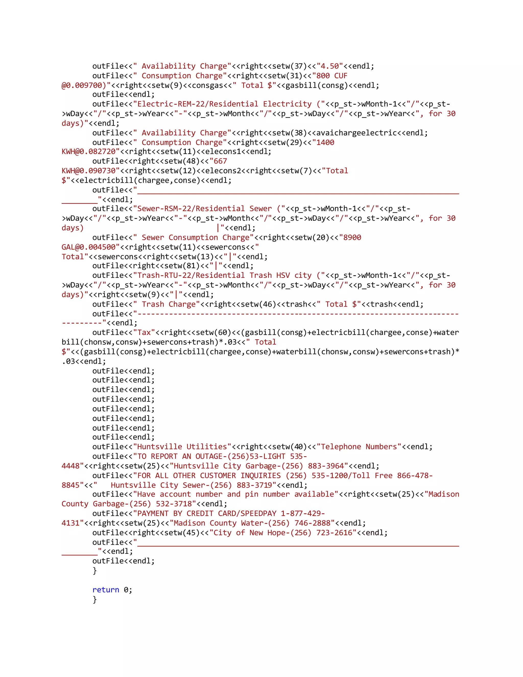 outFile<<" Availability Charge"<<right<<setw(37)<<"4.50"<<endl;
outFile<<" Consumption Charge"<<right<<setw(31)<<"800 CUF
@0.009700)"<<right<<setw(9)<<consgas<<" Total $"<<gasbill(consg)<<endl;
outFile<<endl;
outFile<<"Electric-REM-22/Residential Electricity ("<<p_st->wMonth-1<<"/"<<p_st-
>wDay<<"/"<<p_st->wYear<<"-"<<p_st->wMonth<<"/"<<p_st->wDay<<"/"<<p_st->wYear<<", for 30
days)"<<endl;
outFile<<" Availability Charge"<<right<<setw(38)<<avaichargeelectric<<endl;
outFile<<" Consumption Charge"<<right<<setw(29)<<"1400
KWH@0.082720"<<right<<setw(11)<<elecons1<<endl;
outFile<<right<<setw(48)<<"667
KWH@0.090730"<<right<<setw(12)<<elecons2<<right<<setw(7)<<"Total
$"<<electricbill(chargee,conse)<<endl;
outFile<<"________________________________________________________________________
________"<<endl;
outFile<<"Sewer-RSM-22/Residential Sewer ("<<p_st->wMonth-1<<"/"<<p_st-
>wDay<<"/"<<p_st->wYear<<"-"<<p_st->wMonth<<"/"<<p_st->wDay<<"/"<<p_st->wYear<<", for 30
days) |"<<endl;
outFile<<" Sewer Consumption Charge"<<right<<setw(20)<<"8900
GAL@0.004500"<<right<<setw(11)<<sewercons<<"
Total"<<sewercons<<right<<setw(13)<<"|"<<endl;
outFile<<right<<setw(81)<<"|"<<endl;
outFile<<"Trash-RTU-22/Residential Trash HSV city ("<<p_st->wMonth-1<<"/"<<p_st-
>wDay<<"/"<<p_st->wYear<<"-"<<p_st->wMonth<<"/"<<p_st->wDay<<"/"<<p_st->wYear<<", for 30
days)"<<right<<setw(9)<<"|"<<endl;
outFile<<" Trash Charge"<<right<<setw(46)<<trash<<" Total $"<<trash<<endl;
outFile<<"------------------------------------------------------------------------
---------"<<endl;
outFile<<"Tax"<<right<<setw(60)<<(gasbill(consg)+electricbill(chargee,conse)+water
bill(chonsw,consw)+sewercons+trash)*.03<<" Total
$"<<(gasbill(consg)+electricbill(chargee,conse)+waterbill(chonsw,consw)+sewercons+trash)*
.03<<endl;
outFile<<endl;
outFile<<endl;
outFile<<endl;
outFile<<endl;
outFile<<endl;
outFile<<endl;
outFile<<endl;
outFile<<endl;
outFile<<"Huntsville Utilities"<<right<<setw(40)<<"Telephone Numbers"<<endl;
outFile<<"TO REPORT AN OUTAGE-(256)53-LIGHT 535-
4448"<<right<<setw(25)<<"Huntsville City Garbage-(256) 883-3964"<<endl;
outFile<<"FOR ALL OTHER CUSTOMER INQUIRIES (256) 535-1200/Toll Free 866-478-
8845"<<" Huntsville City Sewer-(256) 883-3719"<<endl;
outFile<<"Have account number and pin number available"<<right<<setw(25)<<"Madison
County Garbage-(256) 532-3718"<<endl;
outFile<<"PAYMENT BY CREDIT CARD/SPEEDPAY 1-877-429-
4131"<<right<<setw(25)<<"Madison County Water-(256) 746-2888"<<endl;
outFile<<right<<setw(45)<<"City of New Hope-(256) 723-2616"<<endl;
outFile<<"________________________________________________________________________
________"<<endl;
outFile<<endl;
}
return 0;
}
 