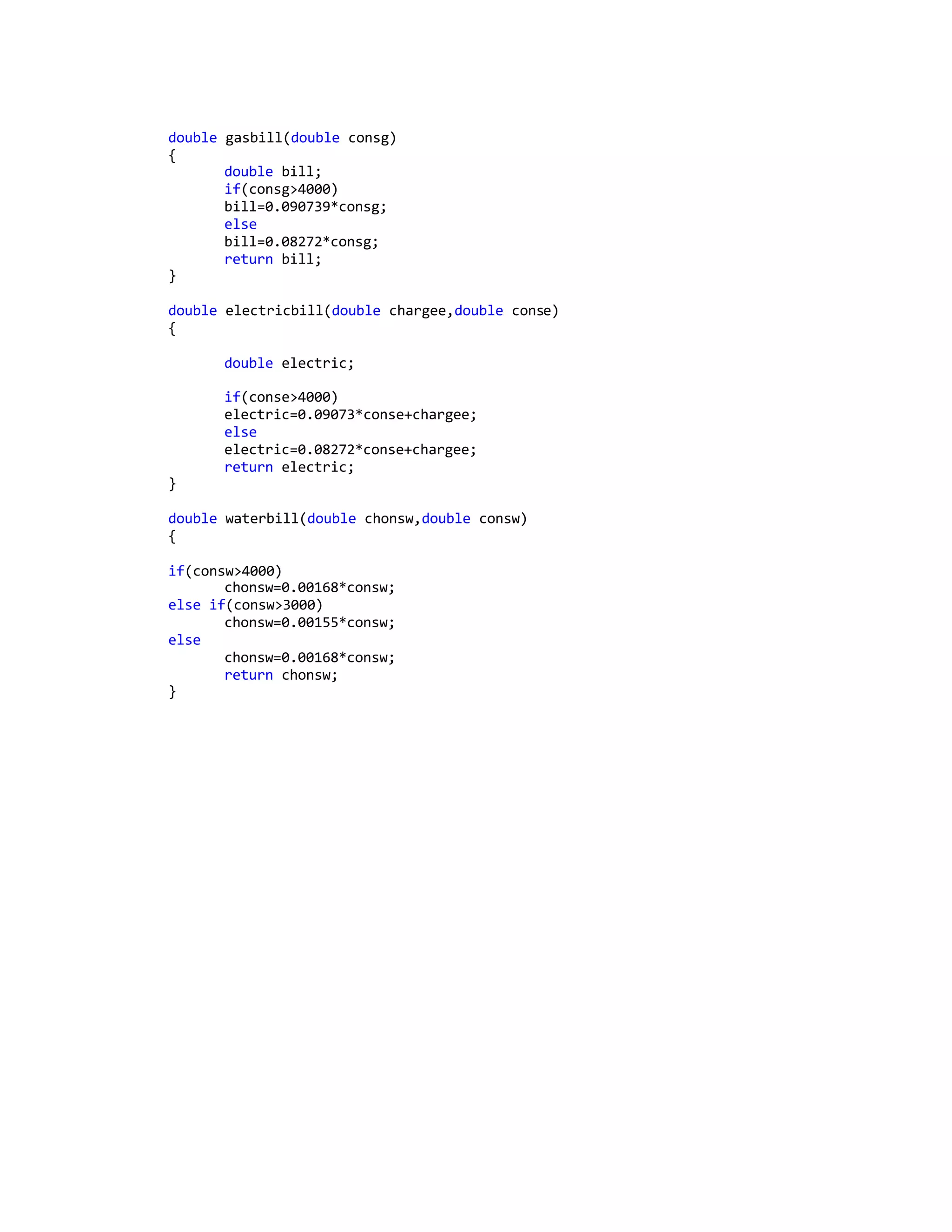 double gasbill(double consg)
{
double bill;
if(consg>4000)
bill=0.090739*consg;
else
bill=0.08272*consg;
return bill;
}
double electricbill(double chargee,double conse)
{
double electric;
if(conse>4000)
electric=0.09073*conse+chargee;
else
electric=0.08272*conse+chargee;
return electric;
}
double waterbill(double chonsw,double consw)
{
if(consw>4000)
chonsw=0.00168*consw;
else if(consw>3000)
chonsw=0.00155*consw;
else
chonsw=0.00168*consw;
return chonsw;
}
 