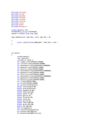 #include<iostream>
#include<string>
#include<iomanip>
#include<fstream>
#include<cstdlib>
#include<cstring>
#include<ctime>
#include<cmath>
#include<Windows.h>
using namespace std;
SYSTEMTIME*p_st=new SYSTEMTIME;
typedef unsigned long long Type;
Type myRand(const Type Max, const Type Min = 0)
{
return rand()/(float)RAND_MAX * (Max-Min) + Min ;
}
int main()
{
srand(time(0));
char sdate[9];
_strdate_s( sdate );
int number=rand()%999999+100000;
int customer=rand()%999999+100000;
int watermeter=rand()%99999999+10000000;
int gasmeter=rand()%99999+10000;
int electric=rand()%99999+10000;
int watermeter2=rand()%99999999+10000000;
int gasmeter2=rand()%99999+10000;
int electric2=rand()%99999+10000;
int watermeter3=rand()%99999999+10000000;
int gasmeter3=rand()%99999+10000;
int electric3=rand()%99999+10000;
int c=rand()%9999+1000;
int b=rand()%99999+10000;
int account=211012222222;
double avaicharge=0.00;
double previousbalance;
double payments=0.00;
double balance=0.00;
double water=17.08;
double gas=12.26;
double trash=16.50;
double tax=8.46;
double misc=0.44;
double total=280.00;
double gross=294.00;
double net=280.00;
bool arrangements;
int presentreadingwater=0;
int presentreadinggas=0;
int presentreadingelectric=0;
 