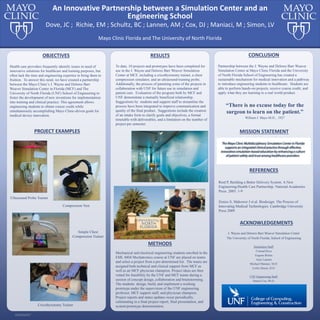 RESEARCH POSTER PRESENTATION DESIGN © 2015
www.PosterPresentations.com
Health care providers frequently identify issues in need of
innovative solutions for healthcare and training purposes, but
often lack the time and engineering expertise to bring them to
fruition. To answer this need, we have created a partnership
between the Mayo Clinic’s J. Wayne and Delores Barr
Weaver Simulation Center in Florida (MCF) and The
University of North Florida (UNF) School of Engineering to
foster the development of new inventions for implementation
into training and clinical practice. This agreement allows
engineering students to obtain course credit while
simultaneously accomplishing Mayo Clinic-driven goals for
medical device innovation.
OBJECTIVES
Mechanical and electrical engineering students enrolled in the
EML 4804 Mechatronics course at UNF are placed on teams
and select a project from a pre-determined list. The teams are
assigned both technical and clinical support from MCF as
well as an MCF physician champion. Project ideas are then
vetted for feasibility by the UNF and MCF teams during a
session of concept design, collaboration and brainstorming.
The students design, build, and implement a working
prototype under the supervision of the UNF engineering
professor, MCF support staff, and physician champion.
Project reports and status updates occur periodically,
culminating in a final project report, final presentation, and
system/prototype demonstration.
METHODS
To date, 10 projects and prototypes have been completed for
use in the J. Wayne and Delores Barr Weaver Simulation
Center at MCF, including a cricothyrotomy trainer, a chest
compression simulator, and an ultrasound-training probe.
Additionally, the process of patenting some of the projects in
collaboration with UNF for future use in simulation and
patient care. Evaluation of the program both by MCF and
UNF demonstrate a mutually beneficial relationship.
Suggestions by students and support staff to streamline the
process have been integrated to improve communication and
quality of the final product. Suggestions include the creation
of an intake form to clarify goals and objectives, a formal
timetable with deliverables, and a limitation on the number of
project per semester.
RESULTS CONCLUSION
Partnership between the J. Wayne and Delores Barr Weaver
Simulation Center at Mayo Clinic Florida and the University
of North Florida School of Engineering has created a
sustainable mechanism for medical innovation and a pathway
to introduce engineering students to healthcare. Students are
able to perform hands-on projects, receive course credit, and
apply what they are learning to a real world product.
“There is no excuse today for the
surgeon to learn on the patient.”
William J. Mayo M.D., 1927
REFERENCES
Reid P, Building a Better Delivery System: A New
Engineering/Health Care Partnership. National Academies
Press. 2005: 1-9
Zenios S, Makower J et al. Biodesign: The Process of
Innovating Medical Technologies. Cambridge University
Press 2009
ACKNOWLEDGEMENTS
J. Wayne and Delores Barr Weaver Simulation Center
The University of North Florida, School of Engineering
Simulation Staff:
Conrad Dove
Eugene Richie
Amy Lannen
Michael Maniaci, M.D.
Leslie Simon, D.O.
UNF Engineering Staff:
Daniel Cox, Ph.D.
Mayo Clinic Florida and The University of North Florida
Dove, JC ; Richie, EM ; Schultz, BC ; Lannen, AM ; Cox, DJ ; Maniaci, M ; Simon, LV
An Innovative Partnership between a Simulation Center and an
Engineering School
MISSION STATEMENTPROJECT EXAMPLES
Ultrasound Probe Trainer
Cricothyrotomy Trainer
Simple Chest
Compression Trainer
Compression Vest
 