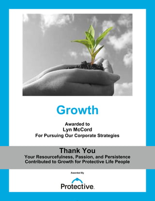 Growth
Awarded to
For Pursuing Our Corporate Strategies
Thank You
Your Resourcefulness, Passion, and Persistence
Contributed to Growth for Protective Life People
Awarded By
Member Name
Lyn McCord
 