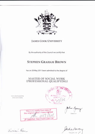 JAMES COOK UNIVERSITY
By the authority of the Council we certify that
SrppgEN GRAHAM Bnowx
has on 20 May 2011 been admitted to the degree of
MASTER OF SOCIAL WORK
( PROFESSIONAL QUALIFYING)
Grven under the seal of the
lames Cook Universrty
,t,'t
,*,1'--tl -t-|1.7.i-'_>
p*Jw*'ry
/ Vceo.an '- a )
 