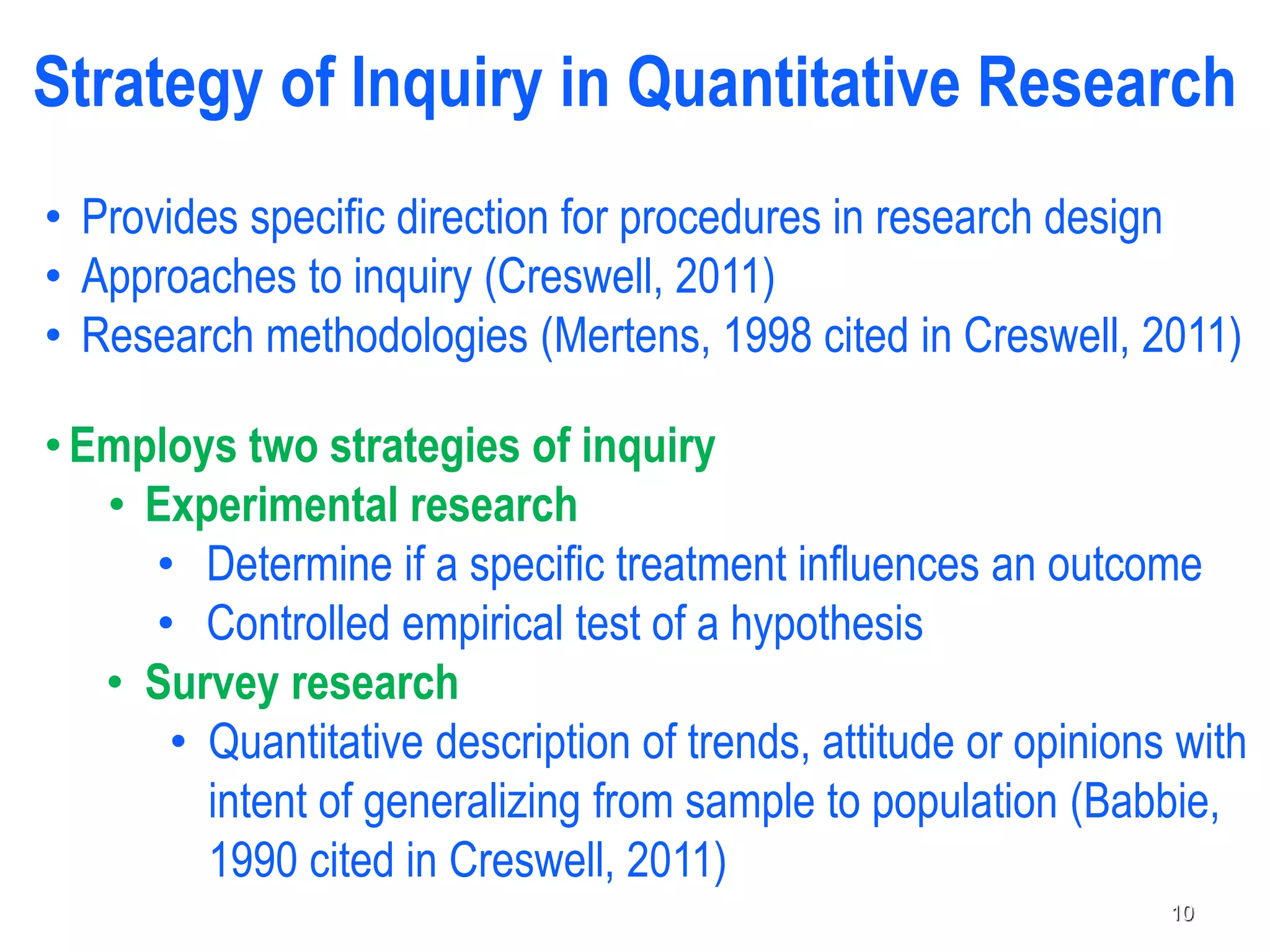 Strategy of Inquiry in Quantitative Research
• Provides specific direction for procedures in research design
• Approaches to inquiry (Creswell, 2011)
• Research methodologies (Mertens, 1998 cited in Creswell, 2011)
•Employs two strategies of inquiry
• Experimental research
• Determine if a specific treatment influences an outcome
• Controlled empirical test of a hypothesis
• Survey research
• Quantitative description of trends, attitude or opinions with
intent of generalizing from sample to population (Babbie,
1990 cited in Creswell, 2011)
10
 
