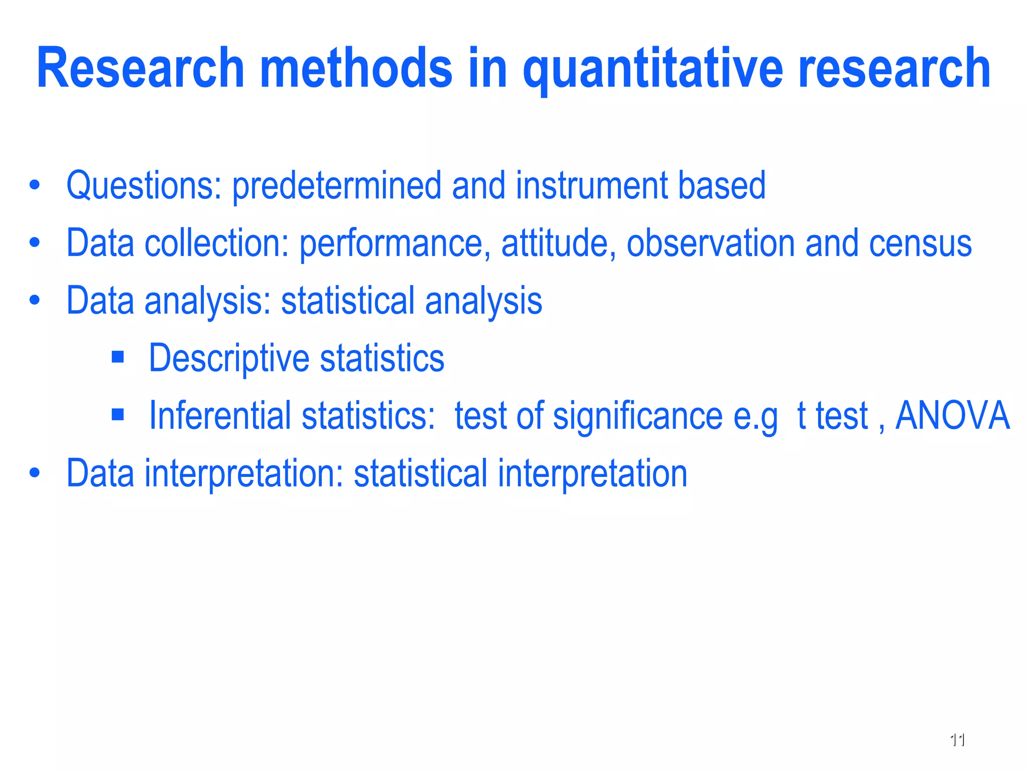 Research methods in quantitative research
• Questions: predetermined and instrument based
• Data collection: performance, attitude, observation and census
• Data analysis: statistical analysis
 Descriptive statistics
 Inferential statistics: test of significance e.g t test , ANOVA
• Data interpretation: statistical interpretation
11
 