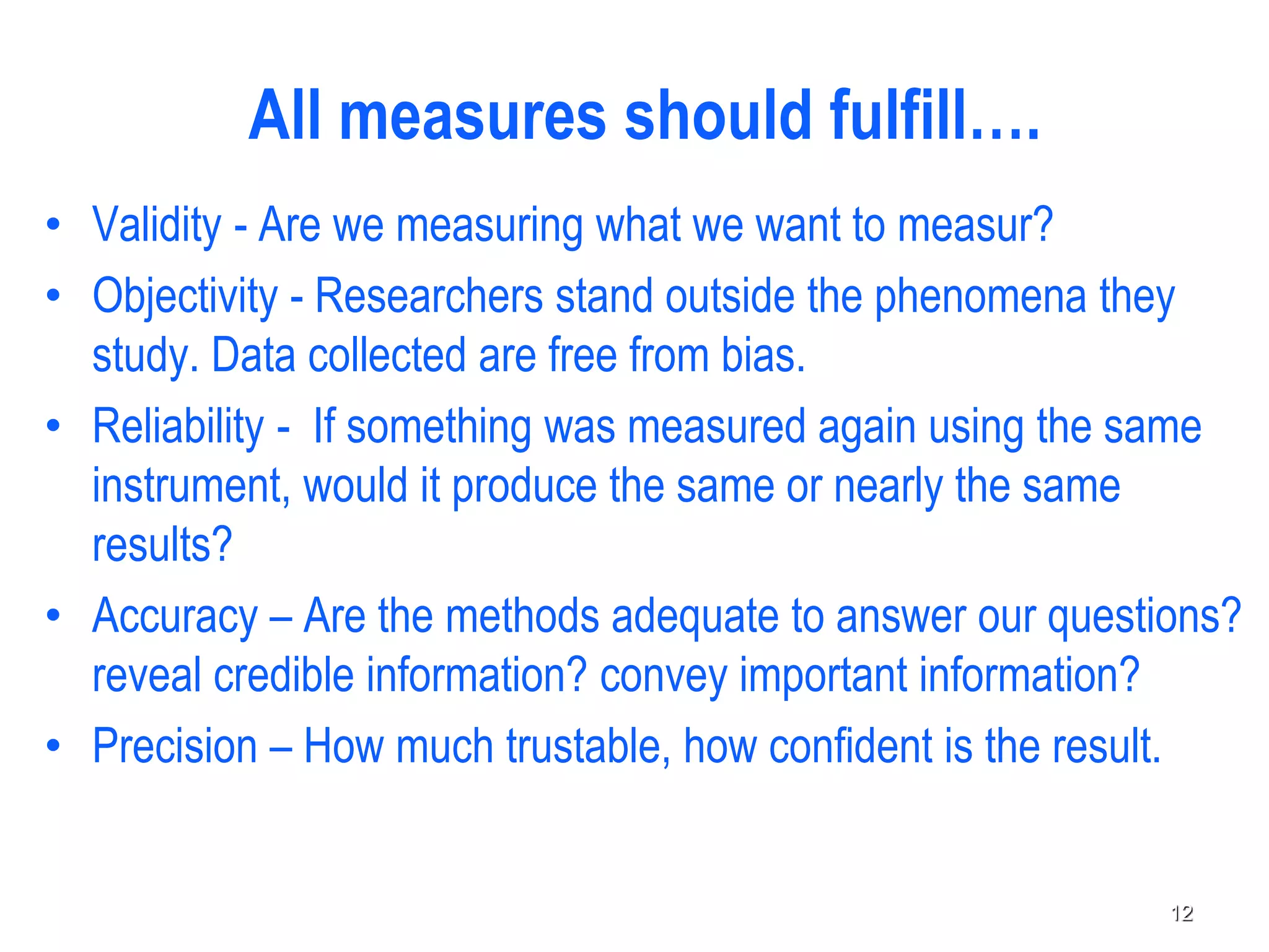 • Validity - Are we measuring what we want to measur?
• Objectivity - Researchers stand outside the phenomena they
study. Data collected are free from bias.
• Reliability - If something was measured again using the same
instrument, would it produce the same or nearly the same
results?
• Accuracy – Are the methods adequate to answer our questions?
reveal credible information? convey important information?
• Precision – How much trustable, how confident is the result.
All measures should fulfill….
12
 