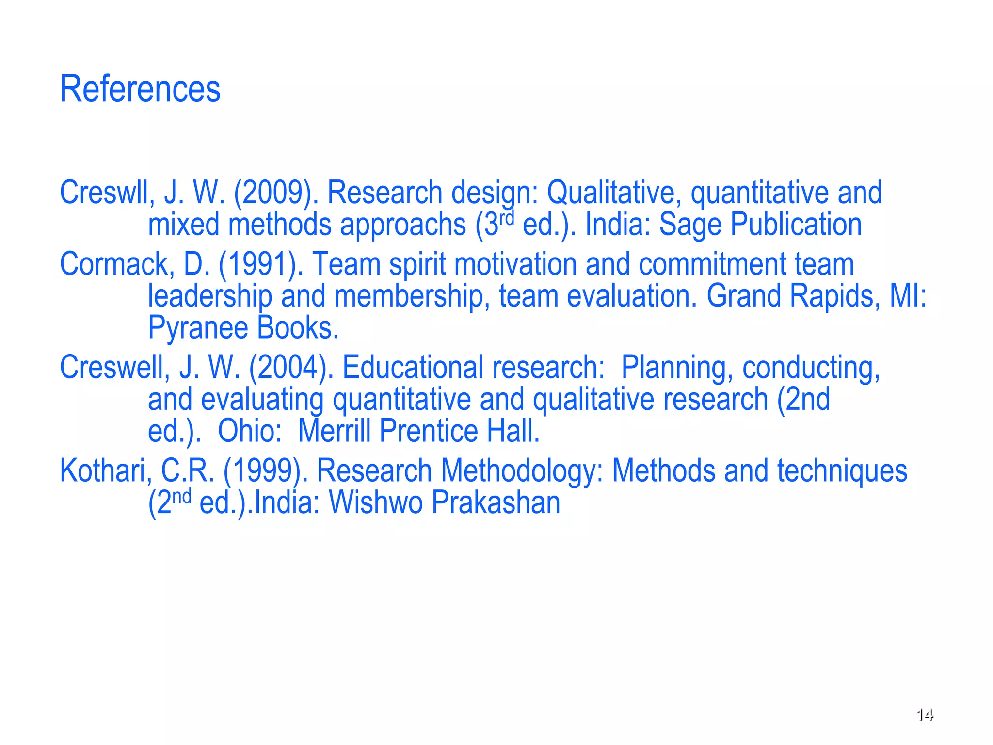 References
Creswll, J. W. (2009). Research design: Qualitative, quantitative and
mixed methods approachs (3rd ed.). India: Sage Publication
Cormack, D. (1991). Team spirit motivation and commitment team
leadership and membership, team evaluation. Grand Rapids, MI:
Pyranee Books.
Creswell, J. W. (2004). Educational research: Planning, conducting,
and evaluating quantitative and qualitative research (2nd
ed.). Ohio: Merrill Prentice Hall.
Kothari, C.R. (1999). Research Methodology: Methods and techniques
(2nd ed.).India: Wishwo Prakashan
14
 