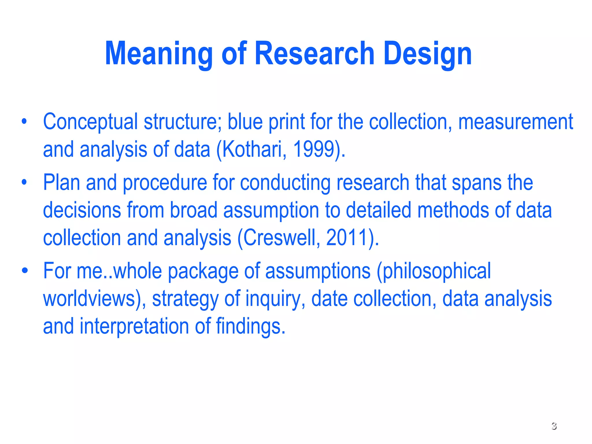 Meaning of Research Design
• Conceptual structure; blue print for the collection, measurement
and analysis of data (Kothari, 1999).
• Plan and procedure for conducting research that spans the
decisions from broad assumption to detailed methods of data
collection and analysis (Creswell, 2011).
• For me..whole package of assumptions (philosophical
worldviews), strategy of inquiry, date collection, data analysis
and interpretation of findings.
3
 