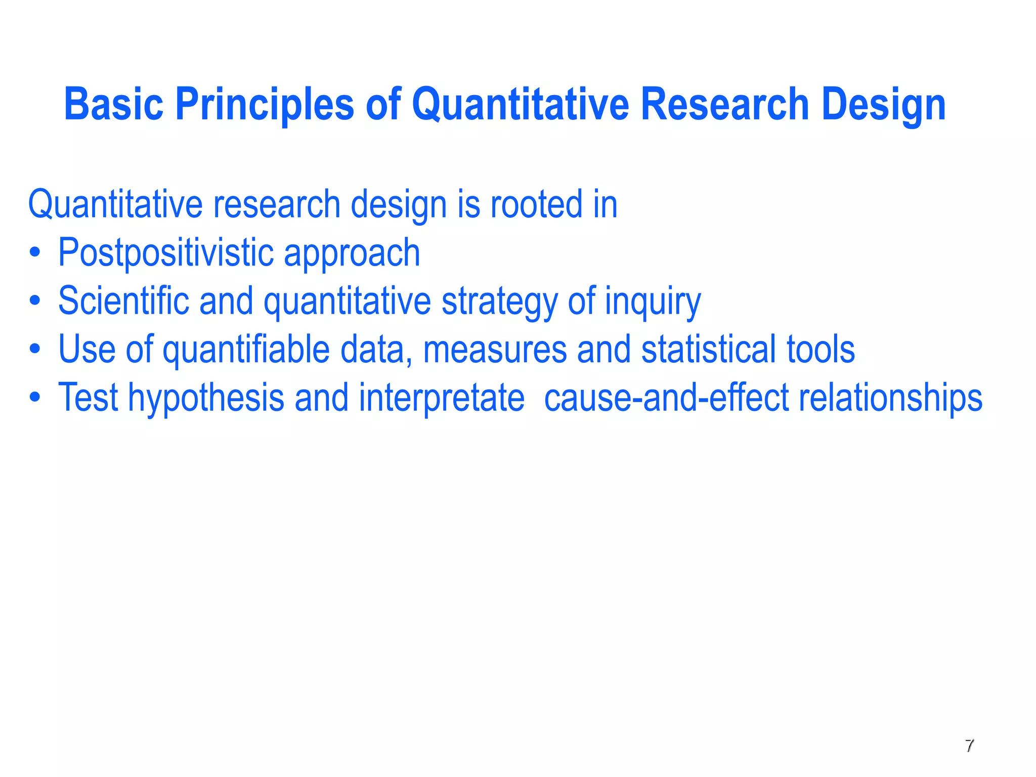 Quantitative research design is rooted in
• Postpositivistic approach
• Scientific and quantitative strategy of inquiry
• Use of quantifiable data, measures and statistical tools
• Test hypothesis and interpretate cause-and-effect relationships
Basic Principles of Quantitative Research Design
7
 
