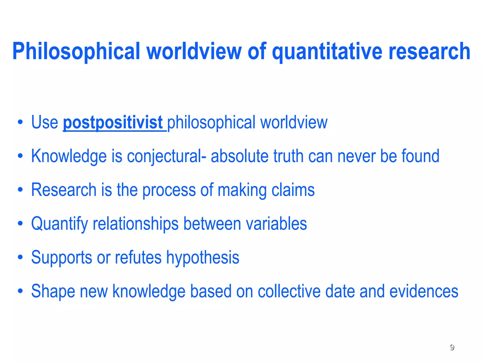 Philosophical worldview of quantitative research
• Use postpositivist philosophical worldview
• Knowledge is conjectural- absolute truth can never be found
• Research is the process of making claims
• Quantify relationships between variables
• Supports or refutes hypothesis
• Shape new knowledge based on collective date and evidences
9
 