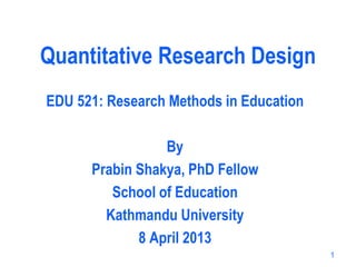 Quantitative Research Design
EDU 521: Research Methods in Education
By
Prabin Shakya, PhD Fellow
School of Education
Kathmandu University
8 April 2013
1
 