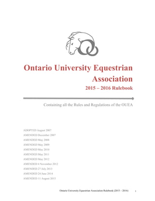 Ontario University Equestrian Association Rulebook (2015 – 2016) 1
Ontario University Equestrian
Association
2015 – 2016 Rulebook
Containing all the Rules and Regulations of the OUEA
ADOPTED August 2007
AMENDED December 2007
AMENDED May 2008
AMENDED May 2009
AMENDED May 2010
AMENDED May 2011
AMENDED May 2012
AMENDED 4 November 2012
AMENDED 27 July 2013
AMENDED 24 June 2014
AMENDED 11 August 2015
 