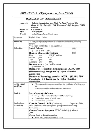AMIR AKHTAR CV for process engineer 7500 t/d
Language English , Urdu , Pashto ,
Objective To seek job in your organization with an aim to contribute positively
towards
Your object with the best of my capabilities.
Education Metric Science 1996
(519 out of 850 61%)
Diploma of Associate Engineer 2000
First year 68%( 1st
position)
Second year 62%
Third year 69%
Aggregate year 66%
Bachelor of arts (Political Science) 2003
( 269 out of 550 )
Bachelor of Technology chemical passed 78.65% 2008
(Sarhad university) Recognized by Higher education
commission
Bachelor of Technology chemical HONS. (80.88%) 2010
(Sarhad university) Recognized by Higher education
commission
Achievement
certificate
• Cherat cement company awarded me the certificate of achievement
on
Meritorious service and awarded me wrist watch
Project Manufacturing of Cement
• Study of Row material for Cement Manufacturing
• Process flow sheet of whole plant
• Studied unite operations
Professional
Experience
Frontier Ceramics LTD (Peshawar) Sept-Nov 2000
Work on research and development, glaze preparation and body
Preparation
Cherat Cements Company LTD. 3300 t/d (Nowhere)
2001
Central Control Room Supervisor
• Since 2001 up to November 24 ,2005
AMIR AKHTAR S/O Muhammad Bakhsh
Address: - Kakshal Hameed abad near Zinda Pir Ziarat Peshawar City
House #2528, Street#03, C/O Muhammad Arif Advocate NWFP
Pakistan
Phone no: 03320984914
Mob: 0300-5914491
E-mail: amirakhtarpeshawari@yahoo.com
 