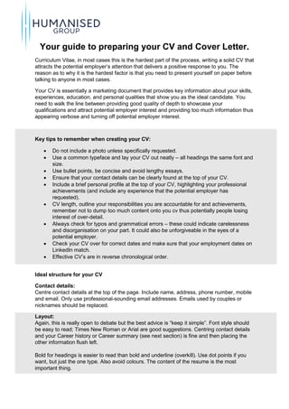 Your guide to preparing your CV and Cover Letter.
Curriculum Vitae, in most cases this is the hardest part of the process, writing a solid CV that
attracts the potential employer’s attention that delivers a positive response to you. The
reason as to why it is the hardest factor is that you need to present yourself on paper before
talking to anyone in most cases.
Your CV is essentially a marketing document that provides key information about your skills,
experiences, education, and personal qualities that show you as the ideal candidate. You
need to walk the line between providing good quality of depth to showcase your
qualifications and attract potential employer interest and providing too much information thus
appearing verbose and turning off potential employer interest.
Key tips to remember when creating your CV:
 Do not include a photo unless specifically requested.
 Use a common typeface and lay your CV out neatly – all headings the same font and
size.
 Use bullet points, be concise and avoid lengthy essays.
 Ensure that your contact details can be clearly found at the top of your CV.
 Include a brief personal profile at the top of your CV, highlighting your professional
achievements (and include any experience that the potential employer has
requested).
 CV length, outline your responsibilities you are accountable for and achievements,
remember not to dump too much content onto you cv thus potentially people losing
interest of over-detail.
 Always check for typos and grammatical errors – these could indicate carelessness
and disorganisation on your part. It could also be unforgiveable in the eyes of a
potential employer.
 Check your CV over for correct dates and make sure that your employment dates on
LinkedIn match.
 Effective CV’s are in reverse chronological order.
Ideal structure for your CV
Contact details:
Centre contact details at the top of the page. Include name, address, phone number, mobile
and email. Only use professional-sounding email addresses. Emails used by couples or
nicknames should be replaced.
Layout:
Again, this is really open to debate but the best advice is “keep it simple”. Font style should
be easy to read; Times New Roman or Arial are good suggestions. Centring contact details
and your Career history or Career summary (see next section) is fine and then placing the
other information flush left.
Bold for headings is easier to read than bold and underline (overkill). Use dot points if you
want, but just the one type. Also avoid colours. The content of the resume is the most
important thing.
 