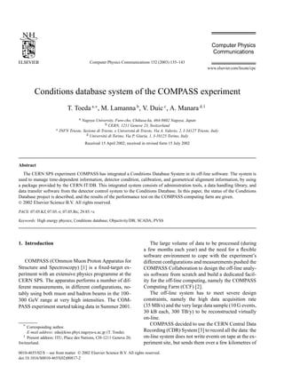 Computer Physics Communications 152 (2003) 135–143 
www.elsevier.com/locate/cpc 
Conditions database system of the COMPASS experiment 
T. Toeda a,∗, M. Lamannab, V. Duicc, A. Manara d,1 
a Nagoya University, Furo-cho, Chikusa-ku, 464-8602 Nagoya, Japan 
b CERN, 1211 Geneve 23, Switzerland 
c INFN Trieste, Sezione di Trieste, e Università di Trieste, Via A. Valerio, 2, I-34127 Trieste, Italy 
d Università di Torino, Via P. Giuria, 1, I-10125 Torino, Italy 
Received 15 April 2002; received in revised form 15 July 2002 
Abstract 
The CERN SPS experiment COMPASS has integrated a Conditions Database System in its off-line software. The system is 
used to manage time-dependent information, detector condition, calibration, and geometrical alignment information, by using 
a package provided by the CERN IT/DB. This integrated system consists of administration tools, a data handling library, and 
data transfer software from the detector control system to the Conditions Database. In this paper, the status of the Conditions 
Database project is described, and the results of the performance test on the COMPASS computing farm are given. 
 2002 Elsevier Science B.V. All rights reserved. 
PACS: 07.05.Kf; 07.05.-t; 07.05.Bx; 29.85.+c 
Keywords: High energy physics; Conditions database; Objectivity/DB; SCADA; PVSS 
1. Introduction 
COMPASS (COmmonMuon Proton Apparatus for 
Structure and Spectroscopy) [1] is a fixed-target ex-periment 
with an extensive physics programme at the 
CERN SPS. The apparatus performs a number of dif-ferent 
measurements, in different configurations, no-tably 
using both muon and hadron beams in the 100– 
300 GeV range at very high intensities. The COM-PASS 
experiment started taking data in Summer 2001. 
* Corresponding author. 
E-mail address: eda@kiso.phys.nagoya-u.ac.jp (T. Toeda). 
1 Present address: ITU, Place des Nations, CH-1211 Geneva 20, 
Switzerland. 
The large volume of data to be processed (during 
a few months each year) and the need for a flexible 
software environment to cope with the experiment’s 
different configurations and measurements pushed the 
COMPASS Collaboration to design the off-line analy-sis 
software from scratch and build a dedicated facil-ity 
for the off-line computing, namely the COMPASS 
Computing Farm (CCF) [2]. 
The off-line system has to meet severe design 
constraints, namely the high data acquisition rate 
(35MB/s) and the very large data sample (10 G events, 
30 kB each, 300 TB/y) to be reconstructed virtually 
on-line. 
COMPASS decided to use the CERN Central Data 
Recording (CDR) System [3] to record all the data: the 
on-line system does not write events on tape at the ex-periment 
site, but sends them over a few kilometres of 
0010-4655/02/$ – see front matter  2002 Elsevier Science B.V. All rights reserved. 
doi:10.1016/S0010-4655(02)00817-2 
 