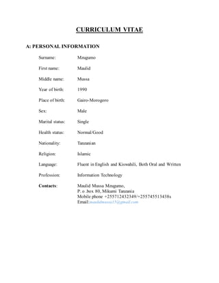 CURRICULUM VITAE
A: PERSONAL INFORMATION
Surname: Mzugumo
First name: Maulid
Middle name: Mussa
Year of birth: 1990
Place of birth: Gairo-Morogoro
Sex: Male
Marital status: Single
Health status: Normal/Good
Nationality: Tanzanian
Religion: Islamic
Language: Fluent in English and Kiswahili, Both Oral and Written
Profession: Information Technology
Contacts: Maulid Mussa Mzugumo,
P. o .box 80, Mikumi Tanzania
Mobile phone +255712432349/+255745513438s
Email:maulidmussa15@gmail.com
 