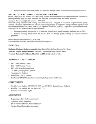 > Reduced returned materials to under .5% from 15% through vendor audits and quality analysis of defects.
BAILEY CONTROLS COMPANY, Wickliffe, OH – 1978 to 1995
Global corporation and member of ABB Group, designs and manufactures microprocessor-based controls for
power generation, pulp and paper, chemical and materials, food and beverage and marine industries.
Manager, Procurement Quality Control – 1990-1995
Procured quality operation and auditing on worldwide scale. Engaged in all aspects of procurement quality
function. Designed, implemented and serviced total quality program in compliance with government regulatory and
customer requirements (ISO 9000, 10 CFR 50 Appendix B and MIL-Q-9858). Supervised Quality Procurement,
Materials Lab and Inspection Receiving departments.
> Directed successful out-sourcing of $3 million in printed circuit boards, reducing per board cost by 20%.
> Reduced receiving defects from 30% to less than 3% through quality auditing and vendor awareness
programs.
Quality Engineering Supervisor – 1978-1989
Responsible for electronic assemblies and eight direct inspectors.
EDUCATION
Bachelor of Science, Business Administration, Edison State College, Trenton, New Jersey
Associate Degree, Applied Business, Lakeland Community College, Mentor, Ohio
Two-year Technical Certificate, Electricity and Electronics, State of Ohio
PROFESSIONAL DEVELOPMENT
- ISO 13485 Training Course
- ISO 14001 Training Course
- ISO 9000 Series Training Course
- TL 9000 Quality System Overview
- Techniques for Auditors
- PowerPoint Level II Training
- Leadership "ZM 2000", Lakeland Community College Center for Business
CERTIFICATIONS
- Certified Lead Auditor, ISO 9000, TL 9000 and ISO 13485 Quality System Auditing
- Certified Lead Auditor, Nuclear ANSI N45.2.23
- Certified Facilitator for TQM
ASSOCIATIONS
- Regulatory Affairs Professional Society
- American Society for Quality
- IPC Committee Member, National Standard
- Surface Mount Technology Association
 