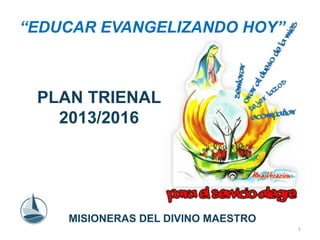 “EDUCAR EVANGELIZANDO HOY” 
PLAN TRIENAL 
2013/2016 
MISIONERAS DEL DIVINO MAESTRO 
1 
 