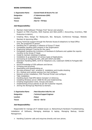 WORK EXPERIENCE:
1. Organization Name : Sonotel Hotels & Resorts Pvt. Ltd
Designation : IT Administrator (EDP)
Location : Dhanbad
Tenure : Nov’13 – Till Now
Job Responsibility:
 Maintain Hotel Software “Prologic First” Server and solution.
 Support on POS (Touché), Wish Express and Web prolific ( Accounting, Inventory, F&B
Production & Admin)
 Creating Menu Design for Restaurant, Bar, Banquet, Conference Package, Website
Maintain & Upcoming Offer.
 Giving Technical support through the Remote Access & telephonic to Head Office
Unit, the properties IT person.
 Handling the IT operation in absence of Group IT Head.
 Completely handling WIFI present in the Organization.
 Organizing Software Training for the users.
 Completely handling the Inventory of Hardware & Software and update the reports
monthly to the Group IT Head.
 Install & maintain desktops & laptops.
 Installation & up gradation of various types of Applications.
 Connecting & Configuring Wifi, LAN with DHCP and DNS.
 Operation Handling EBPX, CCTV & Telephone Line, Cyberoam 50iNG & Fortigate 60C
Firewall.
 Sound Knowledge of IDS software and Server.
 Crimping and punching
 Assembling and disassembling pc
 Xp,vista,windows7 and windows 8 installation and trouble shooting
 M.s. Outlook and outlook express live mail configure
 Network printer installation, POS Thermal Printer and configure
 Tally installation
 Handling Quick Heal EPS Admin Console 5.3 Antivirus.
 Installing Windows server 2008 R2 OS and Implementing
 Creating Organization Units, Groups and Users.
 Implementing Group policies as per the Customer request.
 Joining the Workgroup Machines to Domain.
2. Organization Name : Next Education India Pvt. Ltd
Designation : Technical Support Engineer
Location : Raipur
Tenure : Dec’12 – Oct’13
Job Responsibility:
Responsible for manage all IT related issues i.e. Networking & Hardware Troubleshooting,
installation of Software, Managing desktops & laptop, Managing Backup, Vendor
Management.
 Handling Customer calls and enquiries directly and over phone.
 