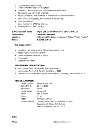  Customer Feed Back Report.
 Install & maintain desktops & laptops.
 Installation & up gradation of various types of Applications.
 Connecting LAN with DHCP and DNS.
 Xp,vista,windows7 and windows 8 installation and trouble shooting
 Site Survey, Photography, Measurement & Networking.
 Team Management.
 Store maintain in GATI Ware House.
 Working in SAP “CRM “ and MIS.
3. Organization Name : Wipro Ltd. Under TSG Global Service Pvt Ltd
Designation : Operation Assistant
Location : ESIC Branch Office Bokaro camp under IT Rollout “Project Pehchan”
Tenure : June’11-Oct’12
Job Responsibility:
 Installation & maintenance of different types of devices.
 Repairing and maintaining the PC.
 Install & maintain desktops & laptop.
 Photography
 Data Entry Operator
EDUCATIONAL QUALIFICATION:
 Matriculation from J.A.C Ranchi, Jharkhand in 2007.
 Intermediate from J.A.C. Ranchi, Jharkhand in 2009
 Graduation (B.com A/c Hons.) from Vinoba Bhave University, Jharkhand in 2013.
PERSONAL DETAILS:
Father’s Name : Jayant Kumar Lala
Date of Birth : 20 June’1992
Nationality : Indian
Marital status : Unmarried
Height : 5Ft. 9 inches.
Weight : 65 Kg.
Hobbies : Computer Games
Present Address : Jayant Kumar Lala C/o Hindustan Supplier
Bypass Road, Chas , Dist- Bokaro
State – Jharkhand , Pin - 827013
Date:
Place: (Ajay Kumar Saxena)
 